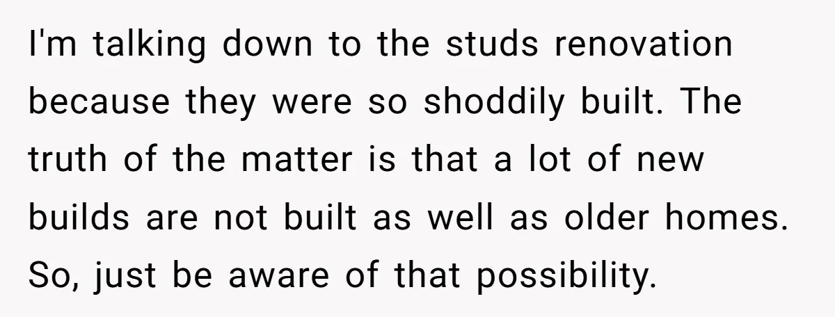 I'm talking down to the studs renovation because they were so shoddily built. The truth of the matter is that a lot of new builds are not built as well...