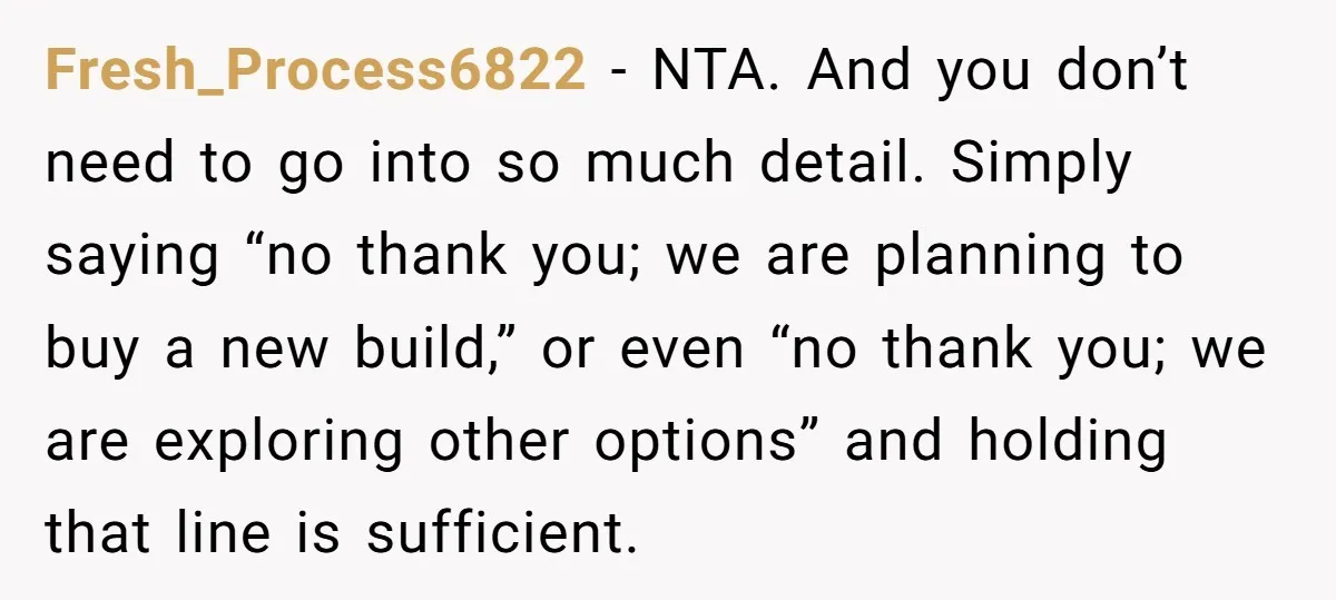 Fresh_Process6822 − NTA. And you don’t need to go into so much detail. Simply saying “no thank you; we are planning to buy a new build,” or even “no thank...