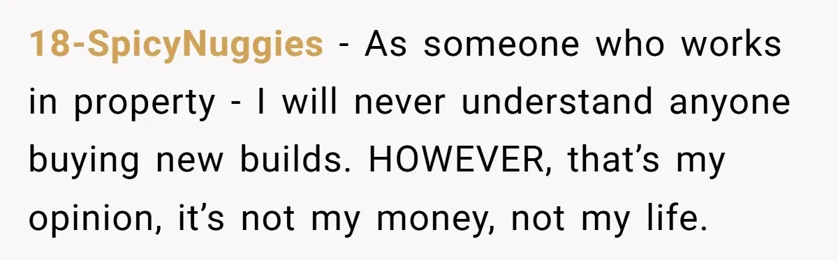 18-SpicyNuggies − As someone who works in property - I will never understand anyone buying new builds. HOWEVER, that’s my opinion, it’s not my money, not my life.