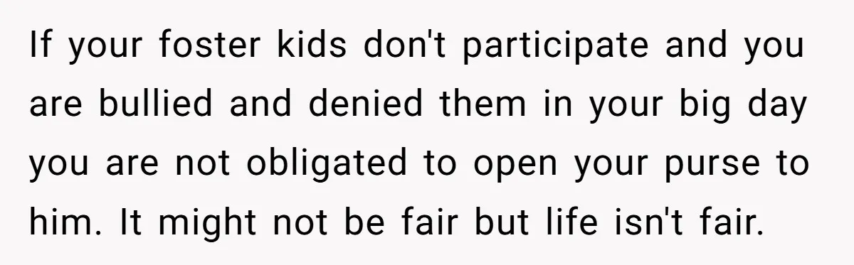If your foster kids don't participate and you are bullied and denied them in your big day you are not obligated to open your purse to him. It might not...