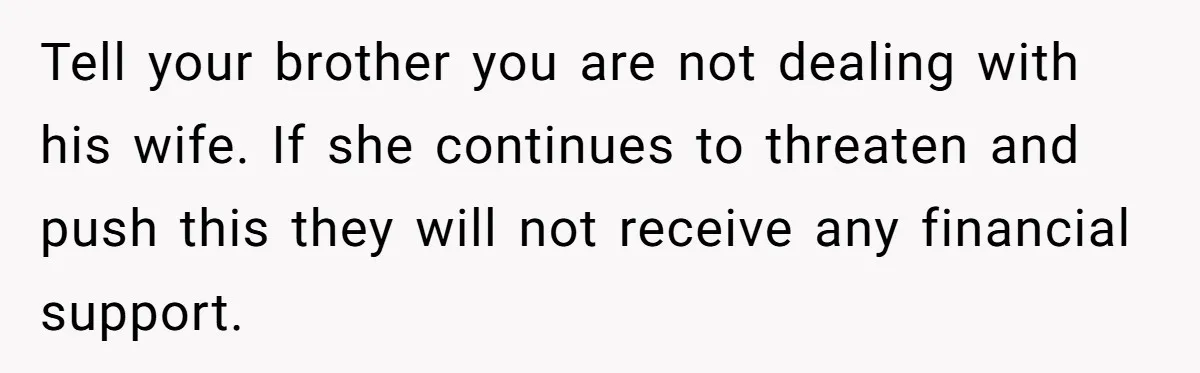 Tell your brother you are not dealing with his wife. If she continues to threaten and push this they will not receive any financial support.