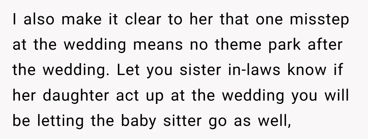 I also make it clear to her that one misstep at the wedding means no theme park after the wedding. Let you sister in-laws know if her daughter act up...