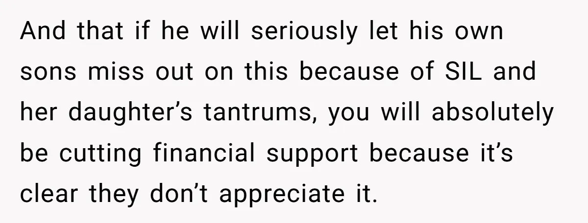 And that if he will seriously let his own sons miss out on this because of SIL and her daughter’s tantrums, you will absolutely be cutting financial support because it’s...