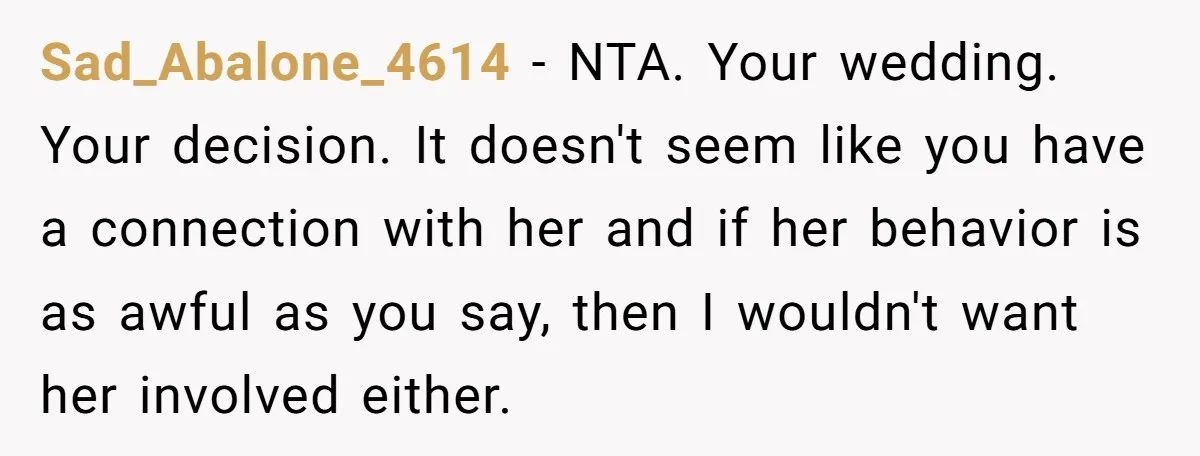 Sad_Abalone_4614 − NTA. Your wedding. Your decision. It doesn't seem like you have a connection with her and if her behavior is as awful as you say, then I wouldn't...