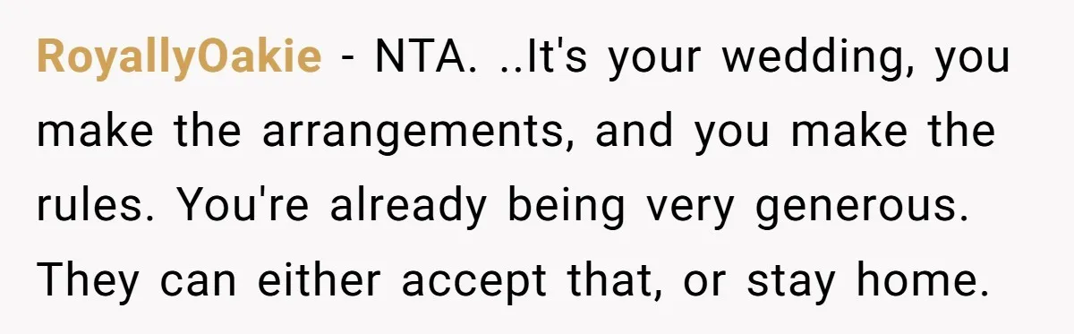 RoyallyOakie − NTA. ..It's your wedding, you make the arrangements, and you make the rules. You're already being very generous. They can either accept that, or stay home.