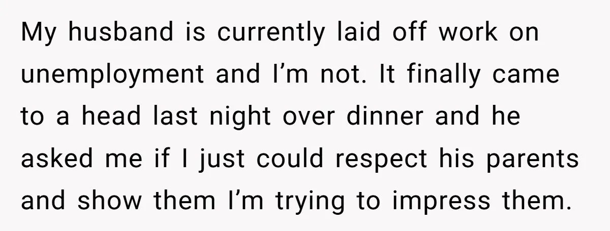 My husband is currently laid off work on unemployment and I’m not. It finally came to a head last night over dinner and he asked me if I just could...