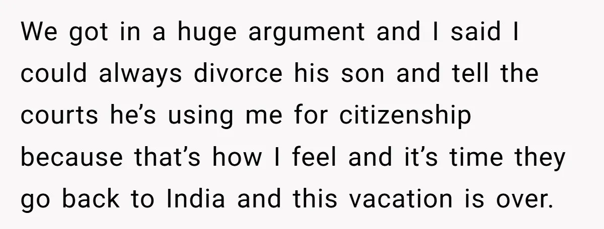 We got in a huge argument and I said I could always divorce his son and tell the courts he’s using me for citizenship because that’s how I feel and...