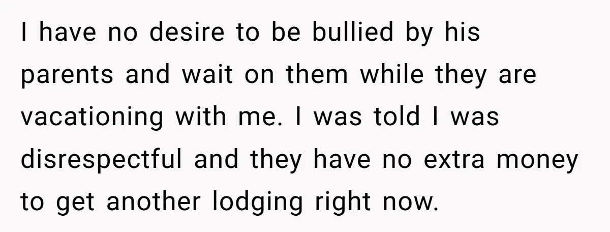 I have no desire to be bullied by his parents and wait on them while they are vacationing with me. I was told I was disrespectful and they have no...