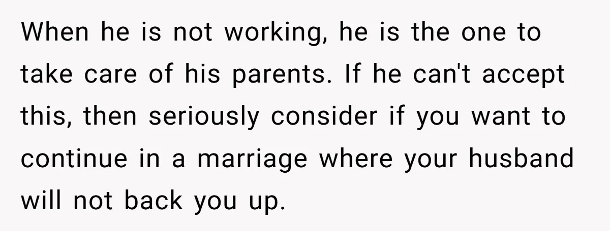When he is not working, he is the one to take care of his parents. If he can't accept this, then seriously consider if you want to continue in a...