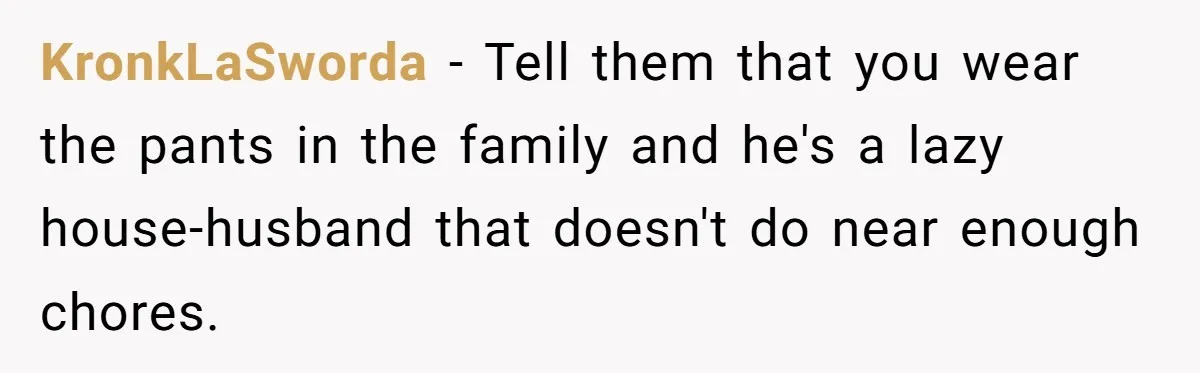 KronkLaSworda − Tell them that you wear the pants in the family and he's a lazy house-husband that doesn't do near enough chores.