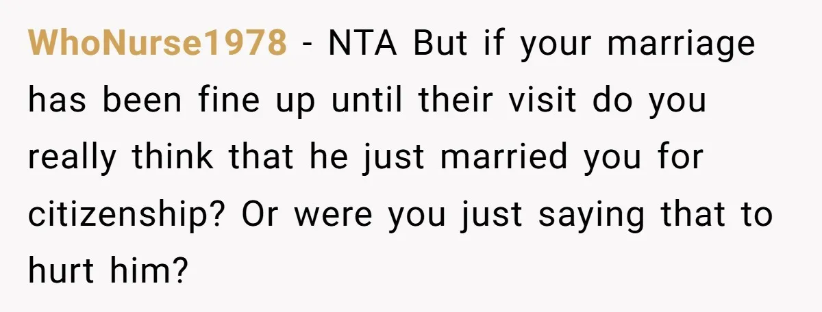 WhoNurse1978 − NTA But if your marriage has been fine up until their visit do you really think that he just married you for citizenship? Or were you just saying...