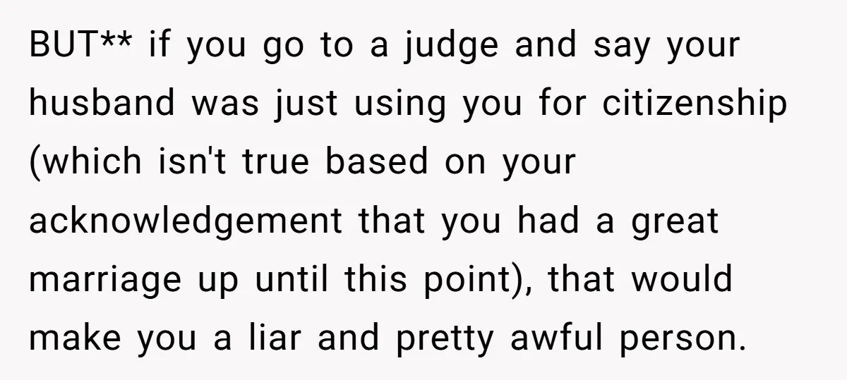 BUT** if you go to a judge and say your husband was just using you for citizenship (which isn't true based on your acknowledgement that you had a great marriage...