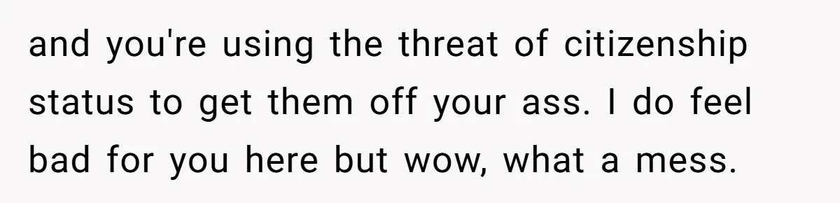 and you're using the threat of citizenship status to get them off your ass. I do feel bad for you here but wow, what a mess.