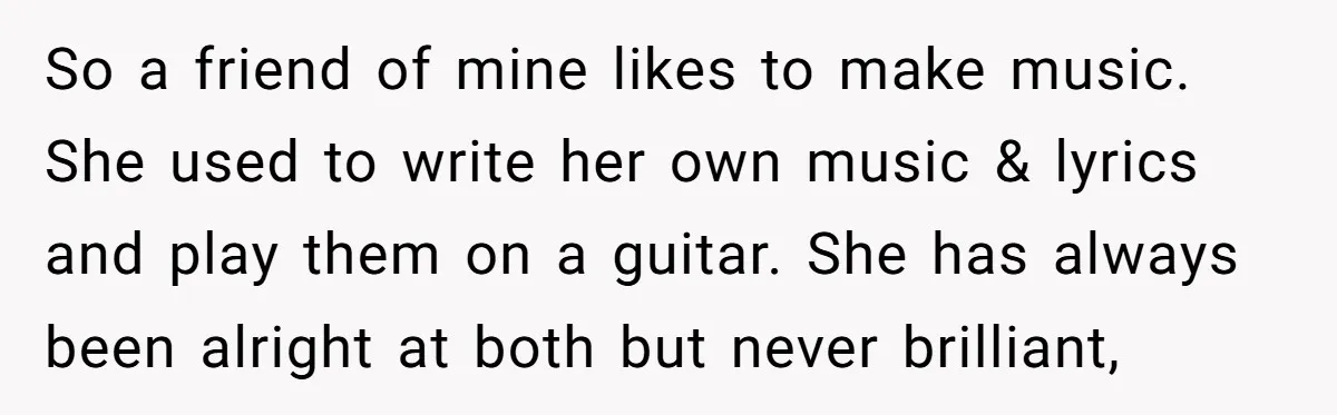 So a friend of mine likes to make music. She used to write her own music & lyrics and play them on a guitar. She has always been alright at...