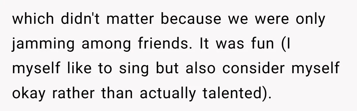 which didn't matter because we were only jamming among friends. It was fun (I myself like to sing but also consider myself okay rather than actually talented).