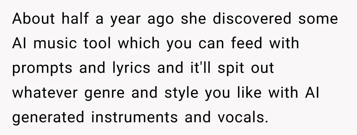 About half a year ago she discovered some AI music tool which you can feed with prompts and lyrics and it'll spit out whatever genre and style you like with...