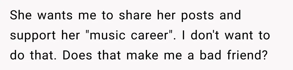 She wants me to share her posts and support her "music career". I don't want to do that. Does that make me a bad friend?