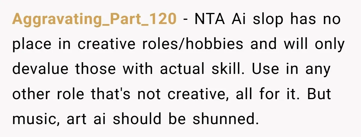 Aggravating_Part_120 − NTA Ai slop has no place in creative roles/hobbies and will only devalue those with actual skill. Use in any other role that's not creative, all for it....
