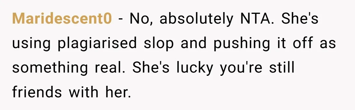 Maridescent0 − No, absolutely NTA. She's using plagiarised slop and pushing it off as something real. She's lucky you're still friends with her.