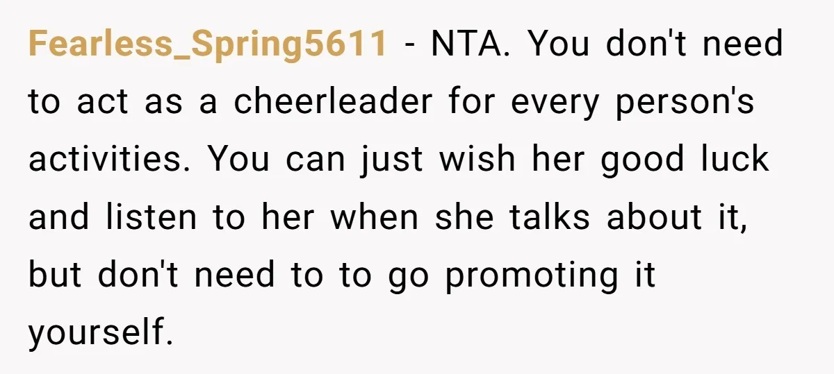 Fearless_Spring5611 − NTA. You don't need to act as a cheerleader for every person's activities. You can just wish her good luck and listen to her when she talks about...