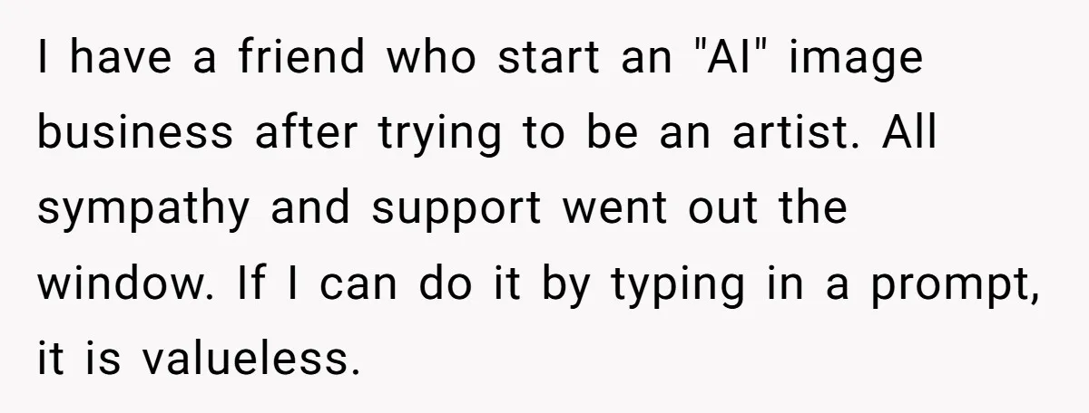 I have a friend who start an "AI" image business after trying to be an artist. All sympathy and support went out the window. If I can do it by...