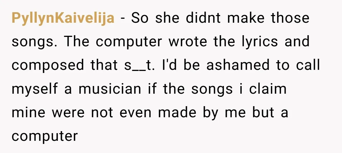 PyllynKaivelija − So she didnt make those songs. The computer wrote the lyrics and composed that s__t. I'd be ashamed to call myself a musician if the songs i claim...