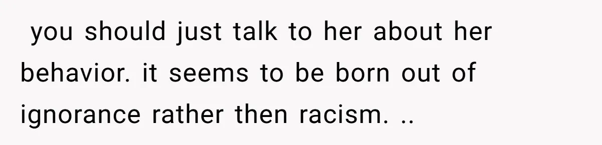  you should just talk to her about her behavior. it seems to be born out of ignorance rather then racism. ..