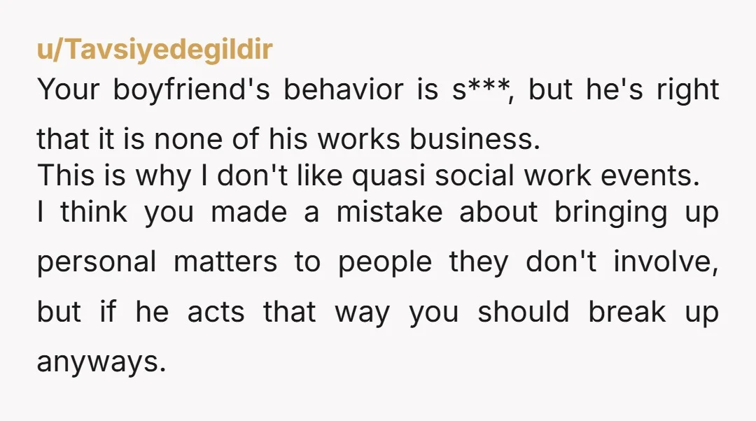 u/Tavsiyedegildir Your boyfriend's behavior is s***, but he's right that it is none of his works business. This is why I don't like quasi social work events. I think you...