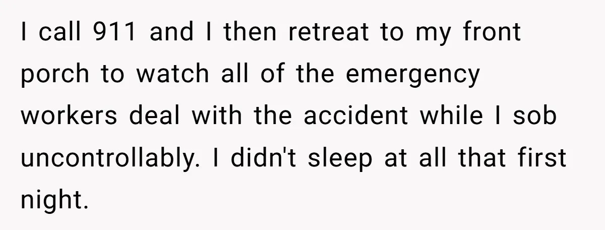 I call 911 and I then retreat to my front porch to watch all of the emergency workers deal with the accident while I sob uncontrollably. I didn't sleep at...