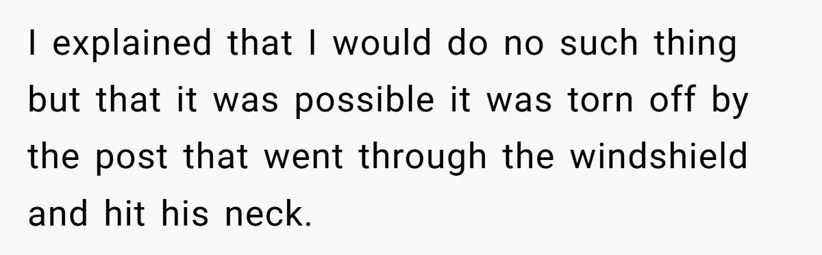 I explained that I would do no such thing but that it was possible it was torn off by the post that went through the windshield and hit his neck.