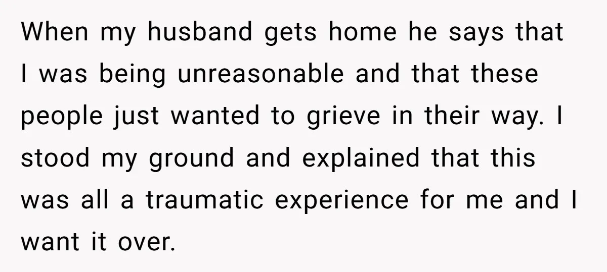 When my husband gets home he says that I was being unreasonable and that these people just wanted to grieve in their way. I stood my ground and explained that...