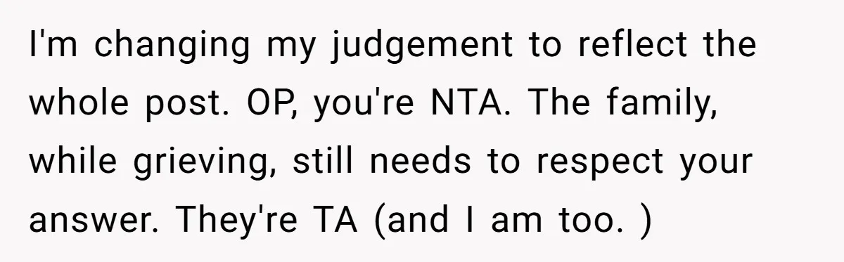 I'm changing my judgement to reflect the whole post. OP, you're NTA. The family, while grieving, still needs to respect your answer. They're TA (and I am too. )