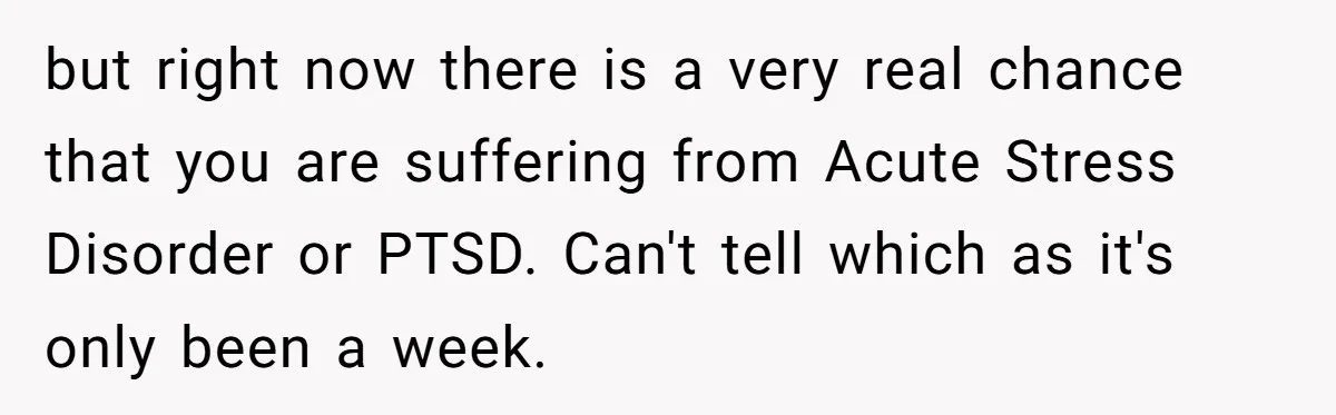 but right now there is a very real chance that you are suffering from Acute Stress Disorder or PTSD. Can't tell which as it's only been a week.