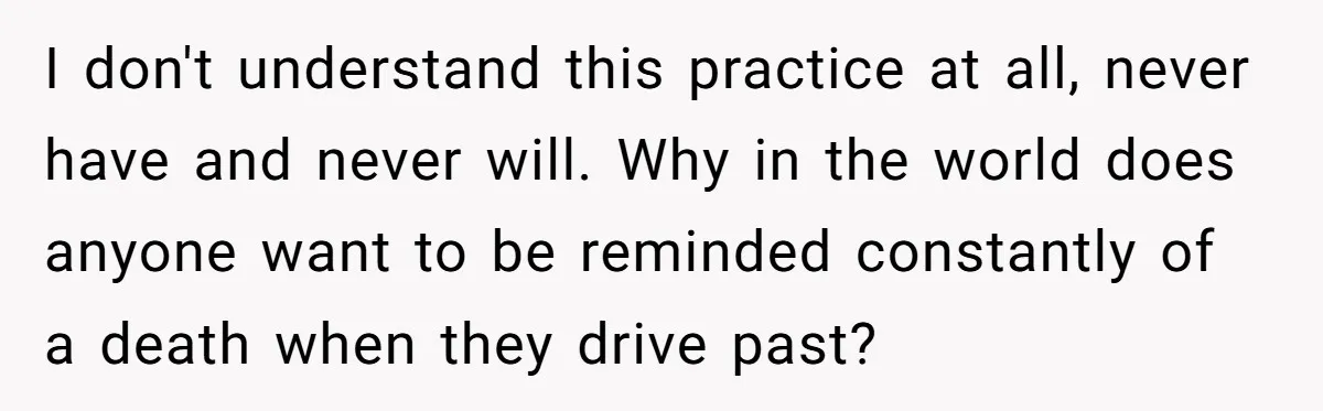 I don't understand this practice at all, never have and never will. Why in the world does anyone want to be reminded constantly of a death when they drive past?