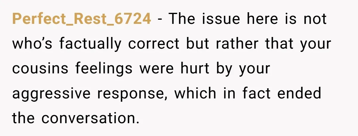 Perfect_Rest_6724 − The issue here is not who’s factually correct but rather that your cousins feelings were hurt by your aggressive response, which in fact ended the conversation.