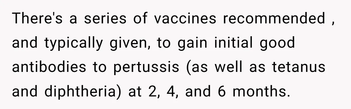 There's a series of vaccines recommended , and typically given, to gain initial good antibodies to pertussis (as well as tetanus and diphtheria) at 2, 4, and 6 months.