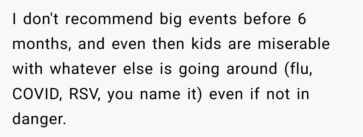 I don't recommend big events before 6 months, and even then kids are miserable with whatever else is going around (flu, COVID, RSV, you name it) even if not in...