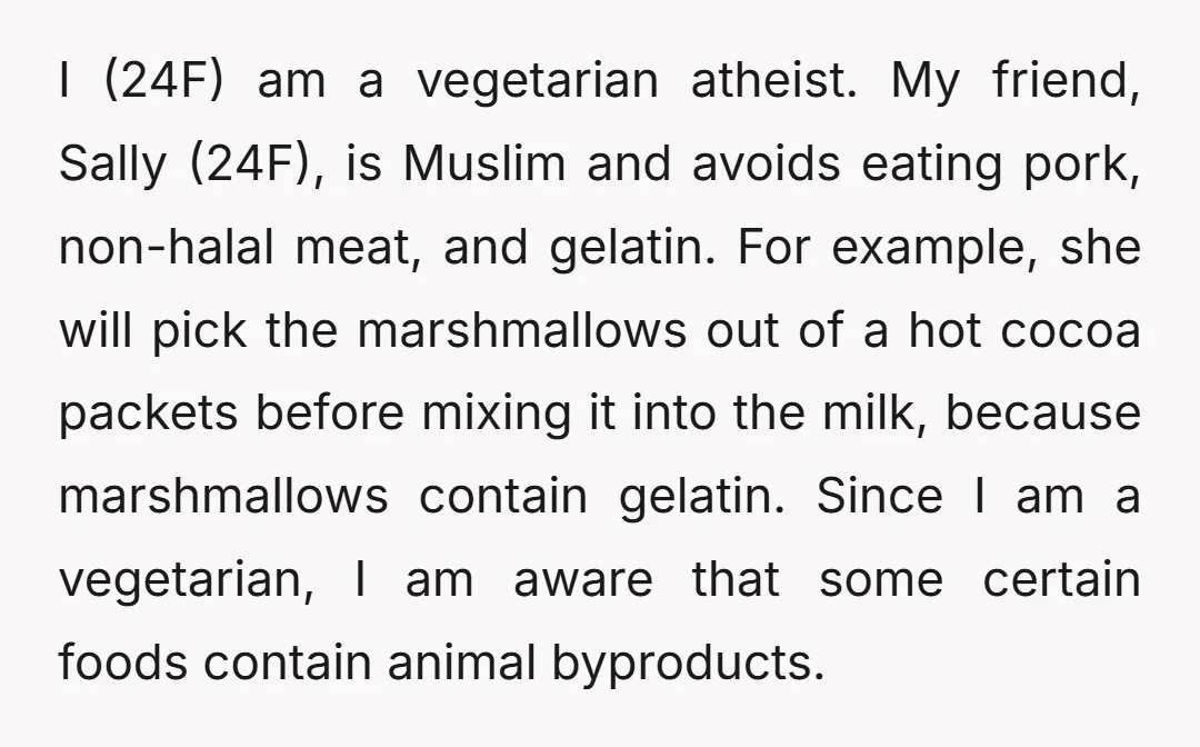 I (24F) am a vegetarian atheist. My friend, Sally (24F), is Muslim and avoids eating pork, non-halal meat, and gelatin. For example, she will pick the marshmallows out of a...
