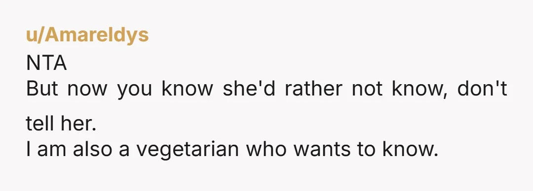 u/Amareldys NTA But now you know she'd rather not know, don't tell her. I am also a vegetarian who wants to know.