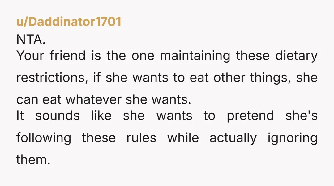 u/Daddinator1701 NTA. Your friend is the one maintaining these dietary restrictions, if she wants to eat other things, she can eat whatever she wants. It sounds like she wants to...