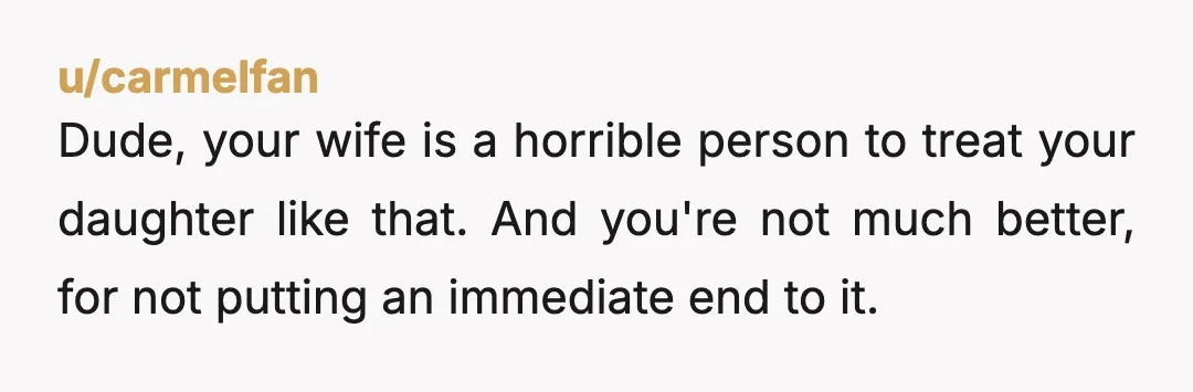 u/carmelfan
Dude, your wife is a horrible person to treat your daughter like that. And you're not much better, for not putting an immediate end to it.