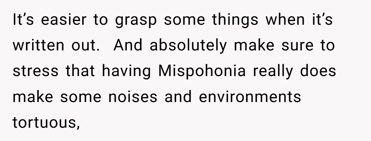 It’s easier to grasp some things when it’s written out.  And absolutely make sure to stress that having Mispohonia really does make some noises and environments tortuous,