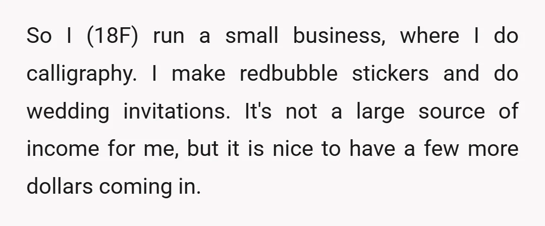So I (18F) run a small business, where I do calligraphy. I make redbubble stickers and do wedding invitations. It's not a large source of income for me, but it...