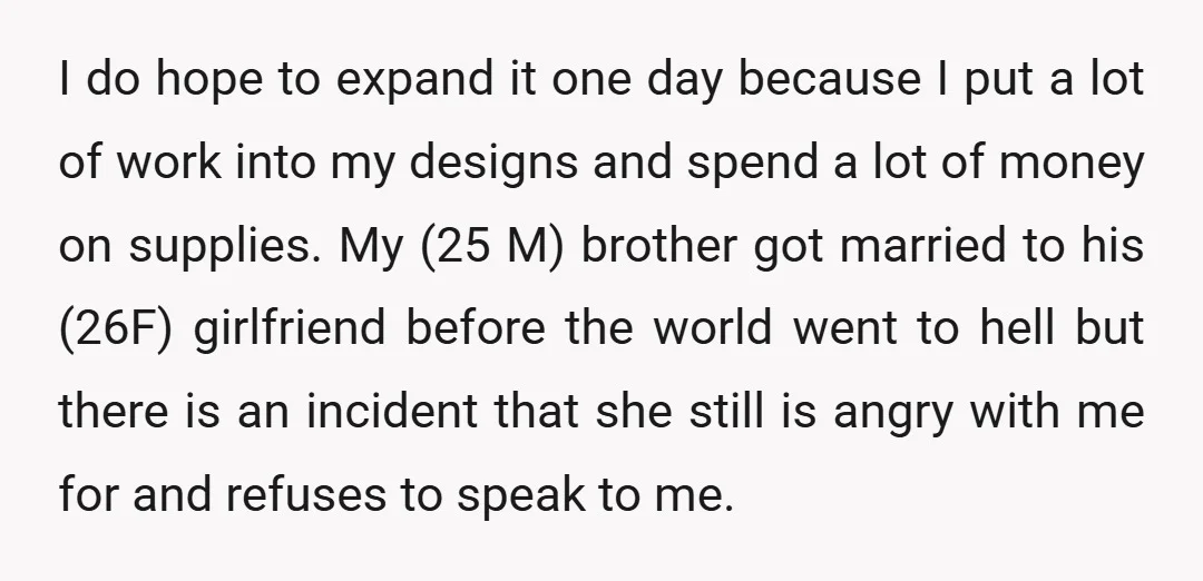 I do hope to expand it one day because I put a lot of work into my designs and spend a lot of money on supplies. My (25 M) brother...
