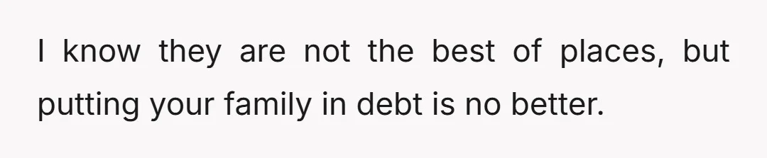I know they are not the best of places, but putting your family in debt is no better.