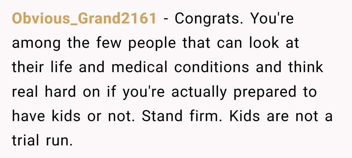 Obvious_Grand2161 − Congrats. You're among the few people that can look at their life and medical conditions and think real hard on if you're actually prepared to have kids or...