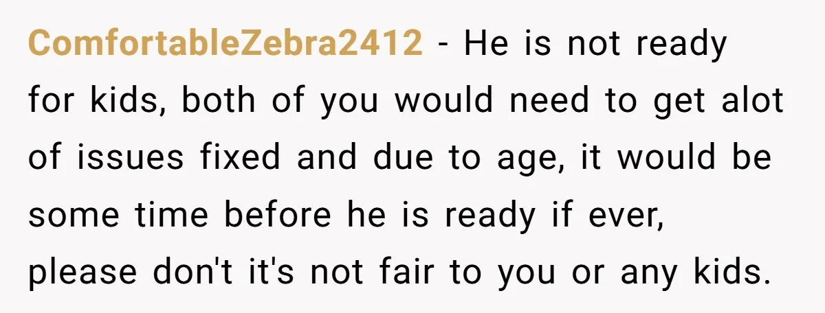 ComfortableZebra2412 − He is not ready for kids, both of you would need to get alot of issues fixed and due to age, it would be some time before he...