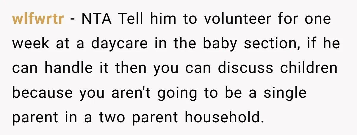 wlfwrtr − NTA Tell him to volunteer for one week at a daycare in the baby section, if he can handle it then you can discuss children because you aren't...