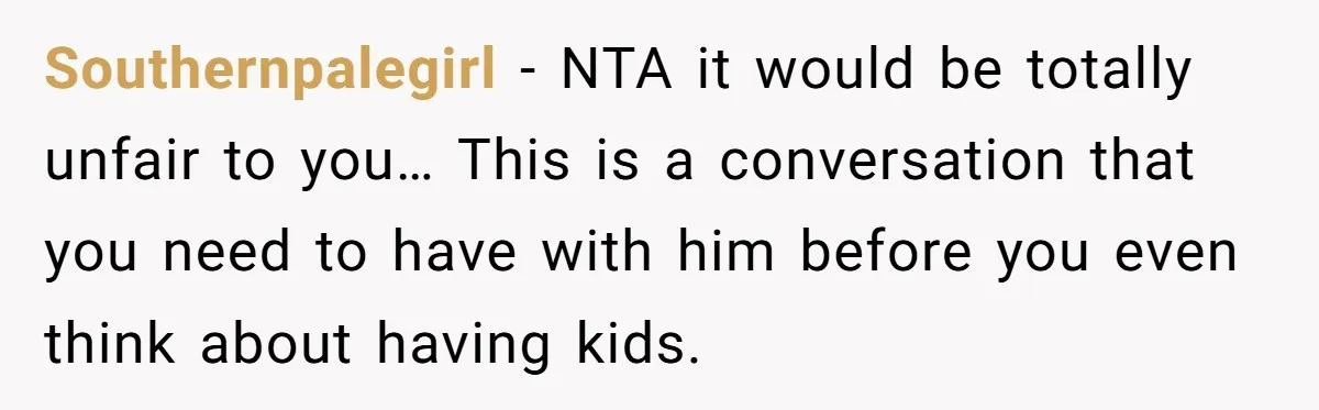 Southernpalegirl − NTA it would be totally unfair to you… This is a conversation that you need to have with him before you even think about having kids.