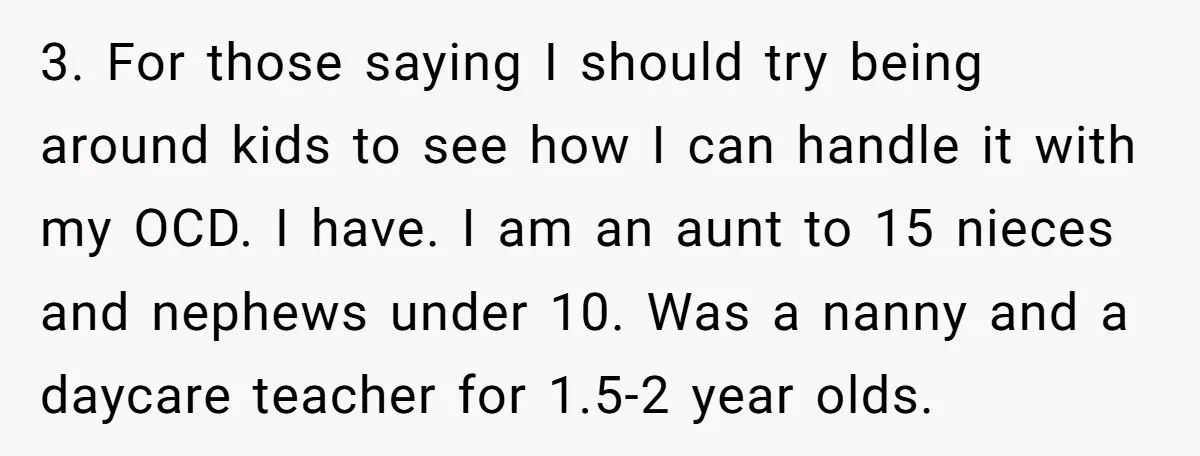 3. For those saying I should try being around kids to see how I can handle it with my OCD. I have. I am an aunt to 15 nieces and...